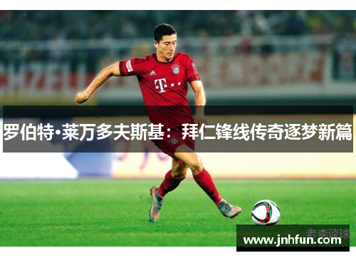 罗伯特·莱万多夫斯基：拜仁锋线传奇逐梦新篇