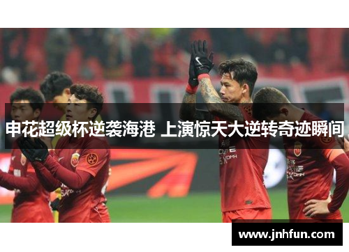 申花超级杯逆袭海港 上演惊天大逆转奇迹瞬间