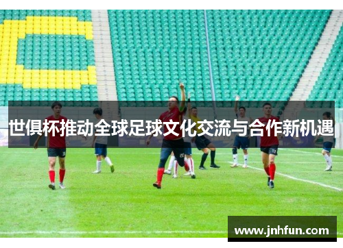 世俱杯推动全球足球文化交流与合作新机遇
