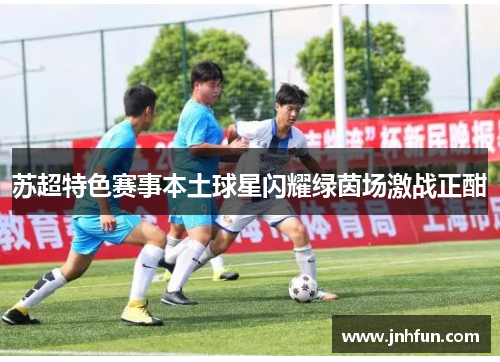 苏超特色赛事本土球星闪耀绿茵场激战正酣