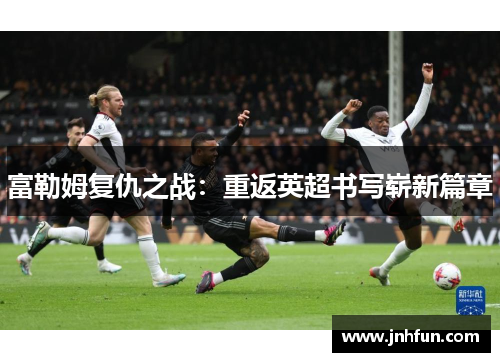 富勒姆复仇之战：重返英超书写崭新篇章